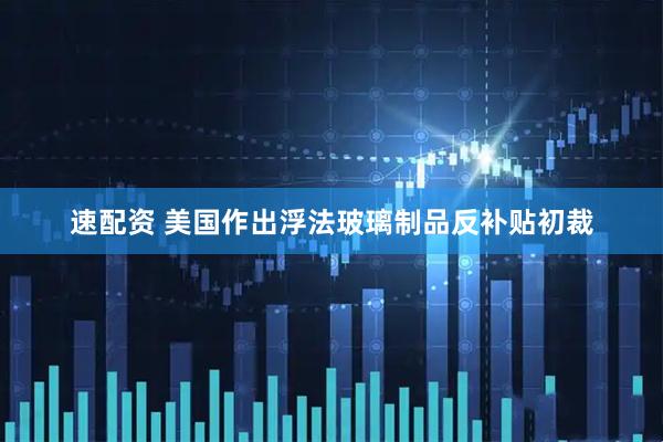速配资 美国作出浮法玻璃制品反补贴初裁