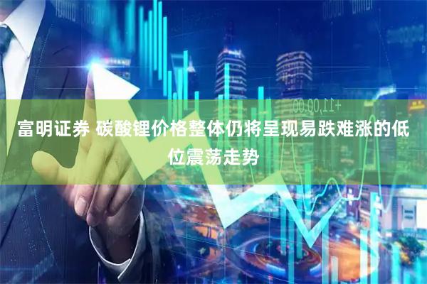 富明证券 碳酸锂价格整体仍将呈现易跌难涨的低位震荡走势