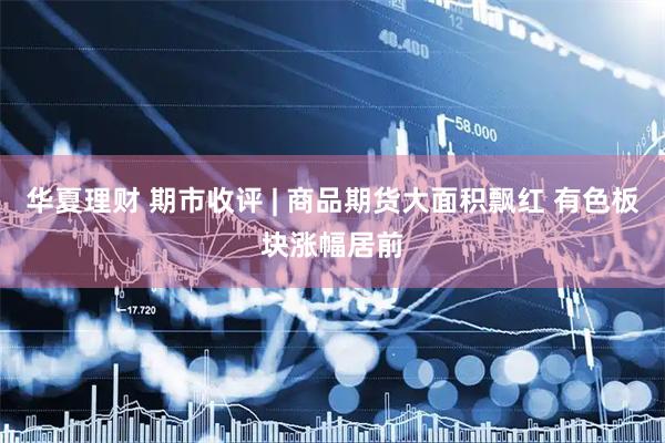 华夏理财 期市收评 | 商品期货大面积飘红 有色板块涨幅居前