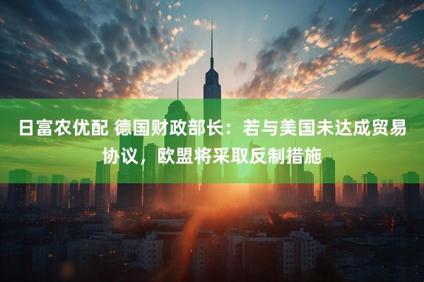 日富农优配 德国财政部长：若与美国未达成贸易协议，欧盟将采取反制措施