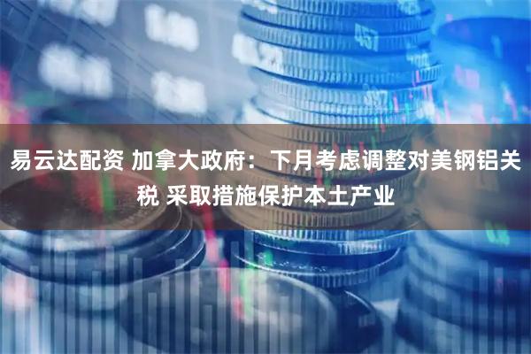 易云达配资 加拿大政府：下月考虑调整对美钢铝关税 采取措施保护本土产业