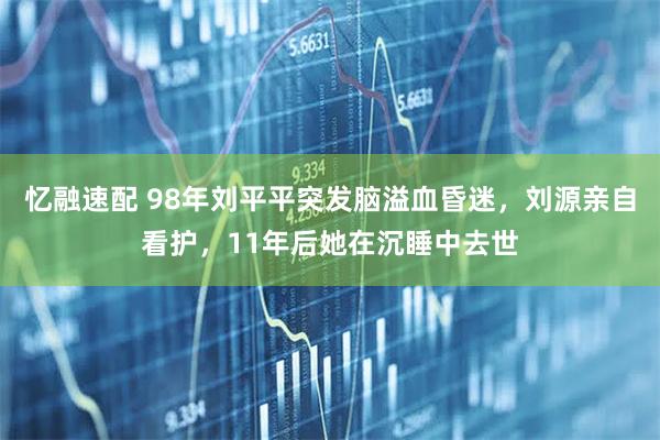 忆融速配 98年刘平平突发脑溢血昏迷，刘源亲自看护，11年后她在沉睡中去世