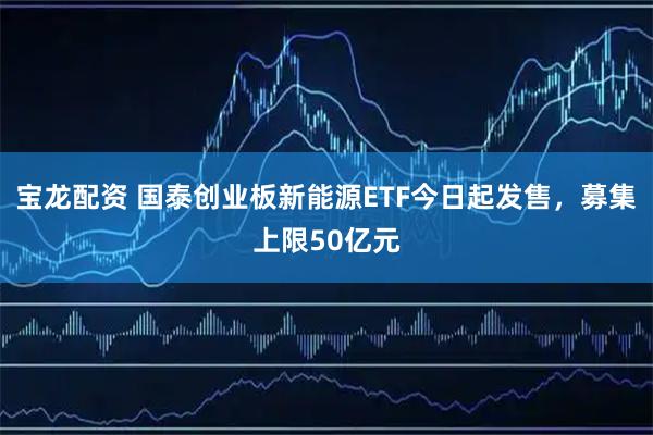宝龙配资 国泰创业板新能源ETF今日起发售，募集上限50亿元
