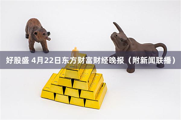 好股盛 4月22日东方财富财经晚报（附新闻联播）