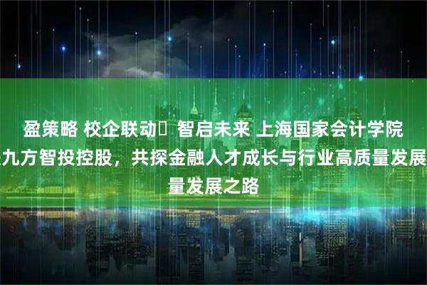 盈策略 校企联动・智启未来 上海国家会计学院走进九方智投控股，共探金融人才成长与行业高质量发展之路