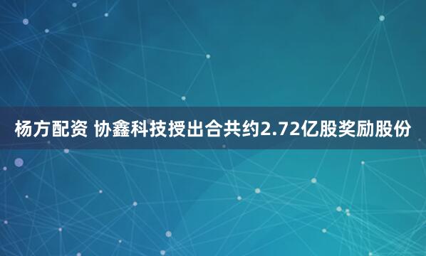 杨方配资 协鑫科技授出合共约2.72亿股奖励股份