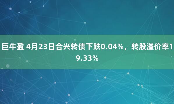 巨牛盈 4月23日合兴转债下跌0.04%，转股溢价率19.33%