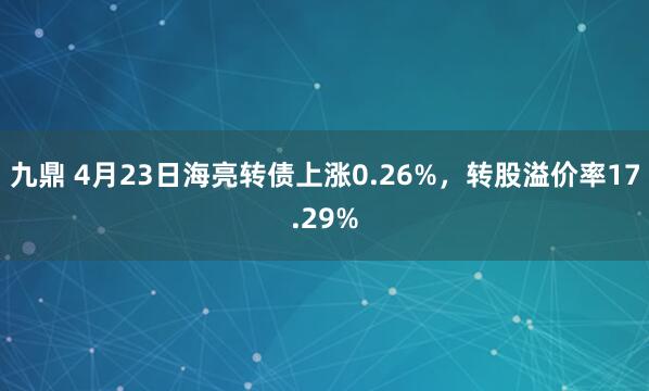 九鼎 4月23日海亮转债上涨0.26%，转股溢价率17.29%