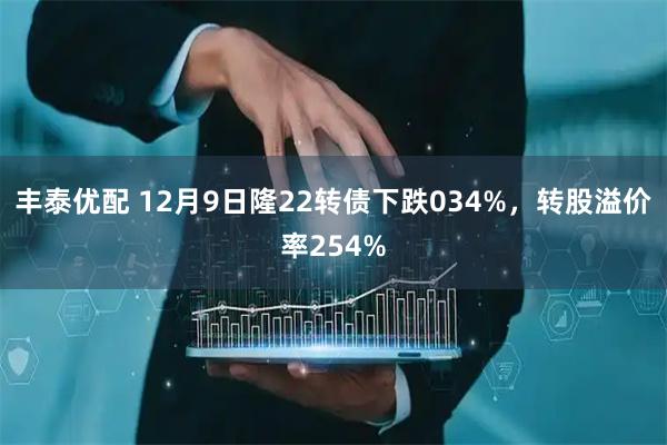 丰泰优配 12月9日隆22转债下跌034%，转股溢价率254%