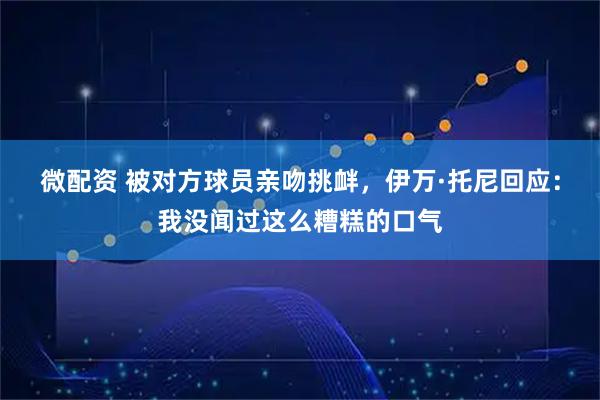 微配资 被对方球员亲吻挑衅，伊万·托尼回应：我没闻过这么糟糕的口气