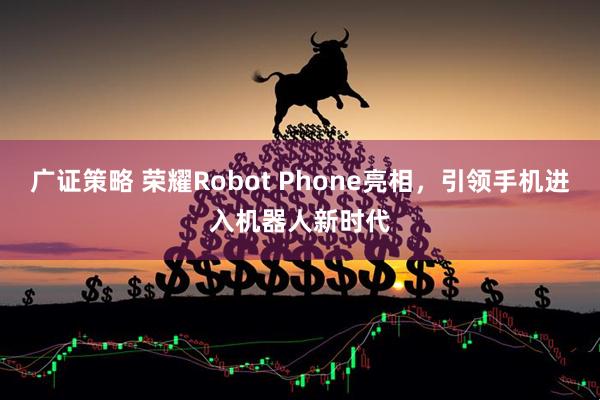 广证策略 荣耀Robot Phone亮相，引领手机进入机器人新时代