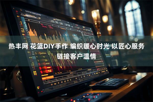 热丰网 花篮DIY手作 编织暖心时光 以匠心服务链接客户温情