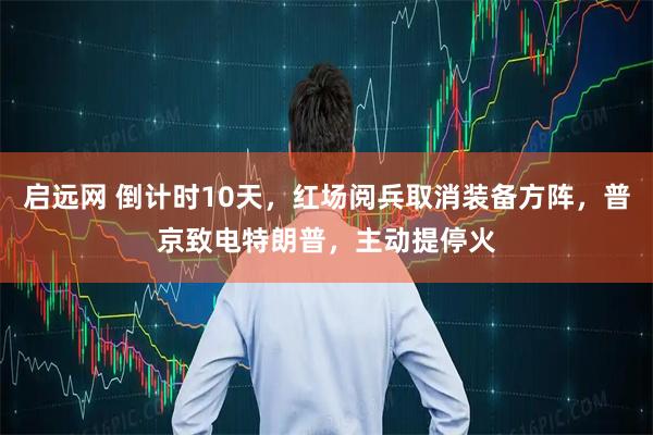 启远网 倒计时10天，红场阅兵取消装备方阵，普京致电特朗普，主动提停火