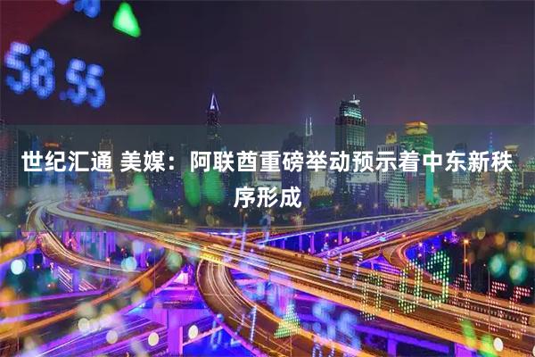 世纪汇通 美媒：阿联酋重磅举动预示着中东新秩序形成