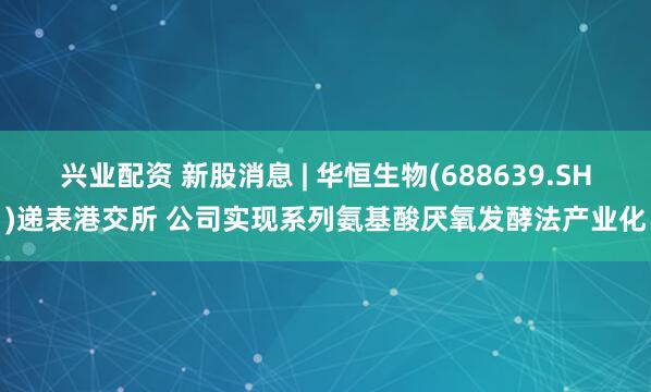兴业配资 新股消息 | 华恒生物(688639.SH)递表港交所 公司实现系列氨基酸厌氧发酵法产业化