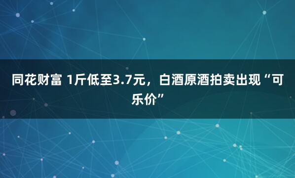 同花财富 1斤低至3.7元，白酒原酒拍卖出现“可乐价”